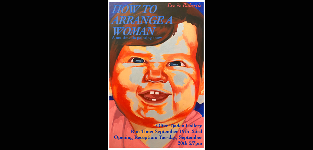 A painting of a young child smiling with text over it. The text reads: HOW TO ARRANGE A WOMAN: A mutimedia painting show. Eve de Rubertis. Olive Tjaden Gallery. Run Time: September 19th-23rd. Opening Reception: Tuesday, September 20th 5/7pm. 