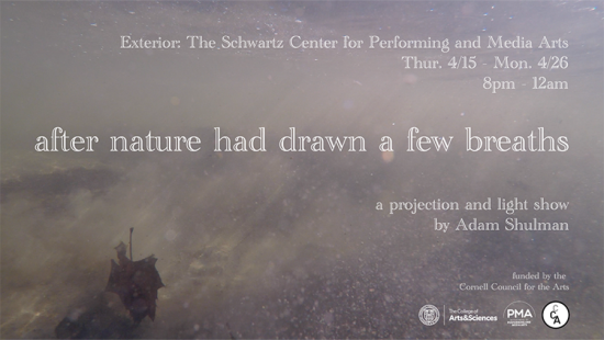 Poster announcement for After Nature Had Drawn and Few Breaths (2021) exhibit. Reads: Exterior: The Schwartz Center for Performing and Media Arts, Thur. 4/15 Mon. 4/26, 8pm - 12am. after nature had drawn a few breaths, a projection and light show by Adam Shulman. Funded by the Cornell Council for the Arts.